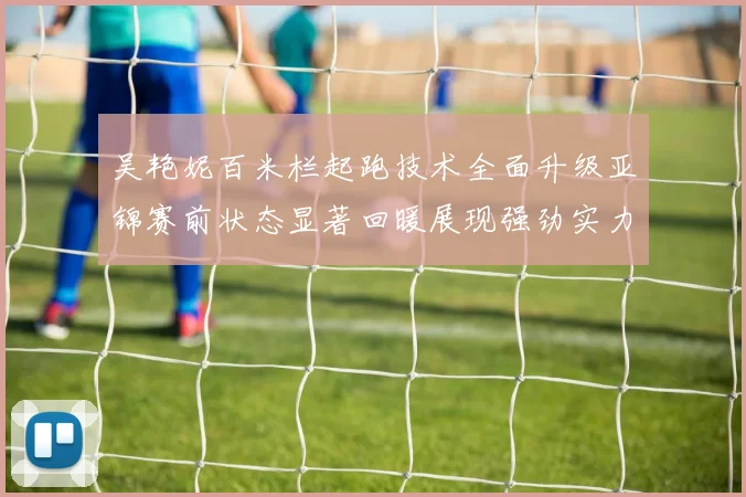 吴艳妮百米栏起跑技术全面升级亚锦赛前状态显著回暖展现强劲实力