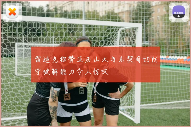 雷迪克称赞亚历山大与东契奇的防守破解能力令人惊叹