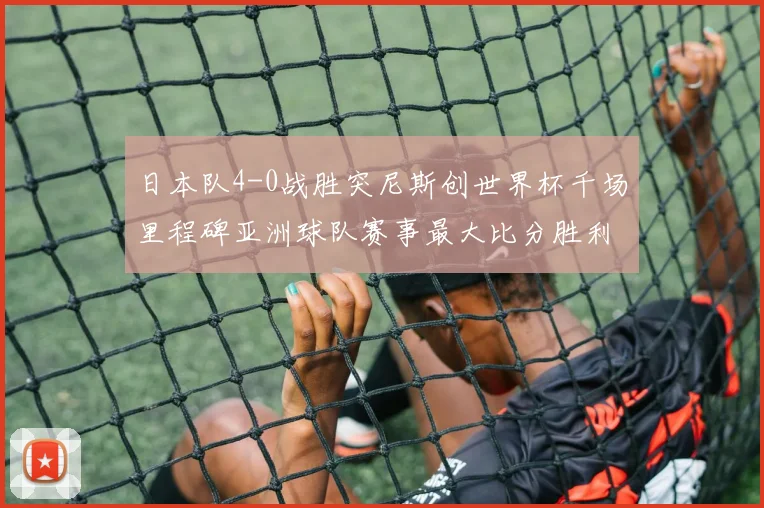 日本队4-0战胜突尼斯创世界杯千场里程碑亚洲球队赛事最大比分胜利