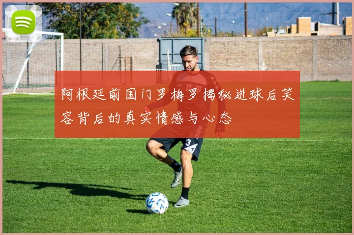 阿根廷前国门罗梅罗揭秘进球后笑容背后的真实情感与心态