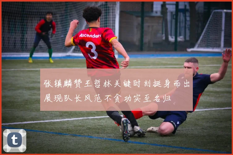 张镇麟赞王哲林关键时刻挺身而出展现队长风范不贪功实至名归