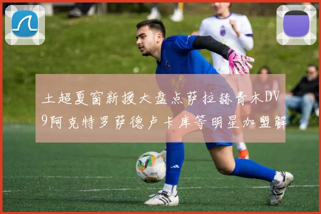 土超夏窗新援大盘点萨拉赫青木DV9阿克特罗萨德卢卡库等明星加盟解析