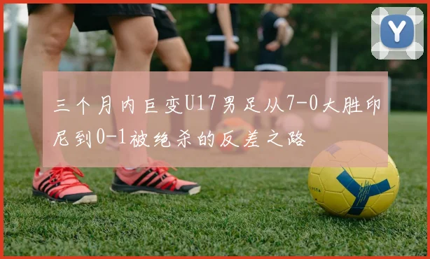 三个月内巨变U17男足从7-0大胜印尼到0-1被绝杀的反差之路