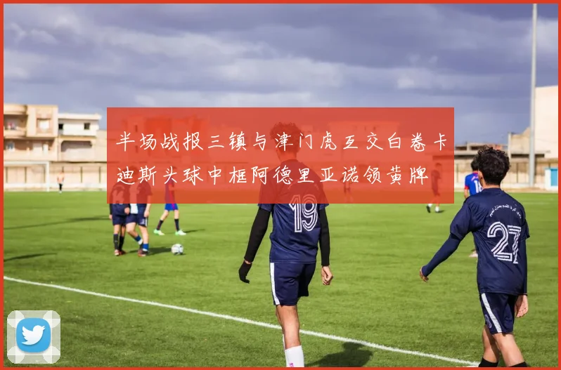 半场战报三镇与津门虎互交白卷卡迪斯头球中框阿德里亚诺领黄牌