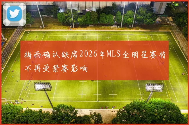 梅西确认缺席2026年MLS全明星赛将不再受禁赛影响