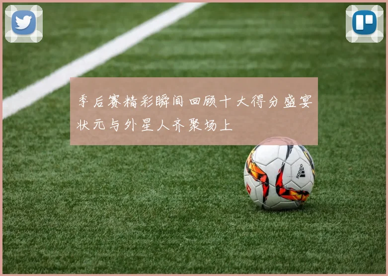 季后赛精彩瞬间回顾十大得分盛宴状元与外星人齐聚场上