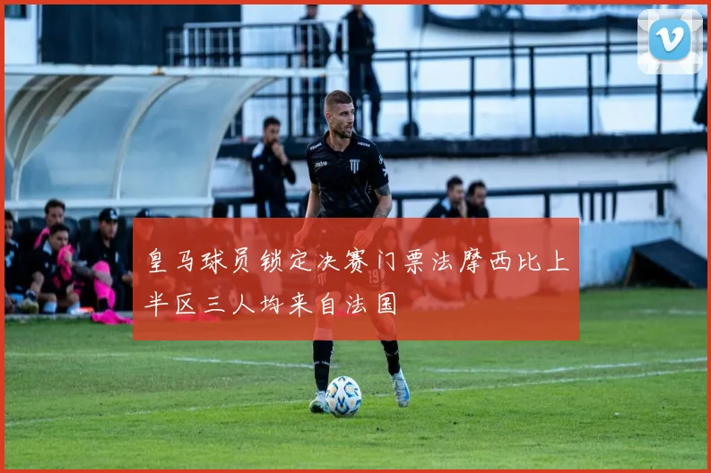 皇马球员锁定决赛门票法摩西比上半区三人均来自法国