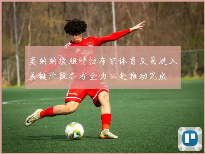 奥纳纳续租特拉布宗体育交易进入关键阶段各方全力以赴推动完成