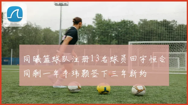 同曦篮球队注册13名球员田宇恒合同剩一年李玮颢签下三年新约