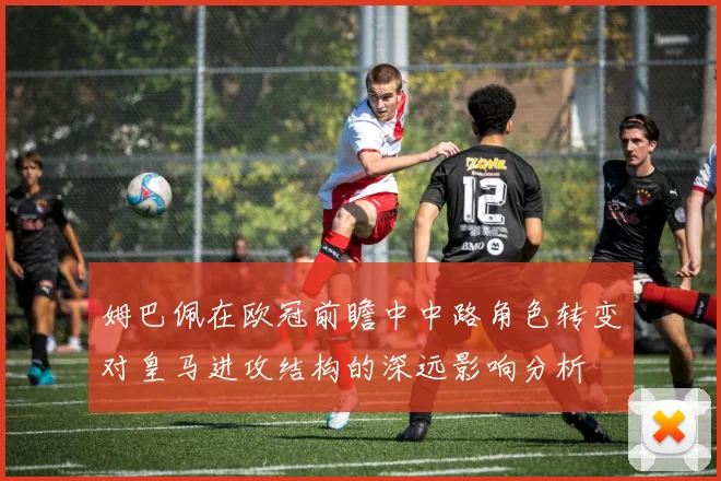 姆巴佩在欧冠前瞻中中路角色转变对皇马进攻结构的深远影响分析