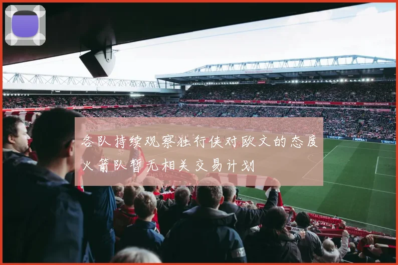 各队持续观察独行侠对欧文的态度火箭队暂无相关交易计划