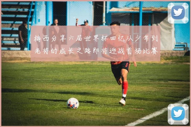 梅西分享六届世界杯回忆从少年到老将的成长之路即将迎战首场比赛