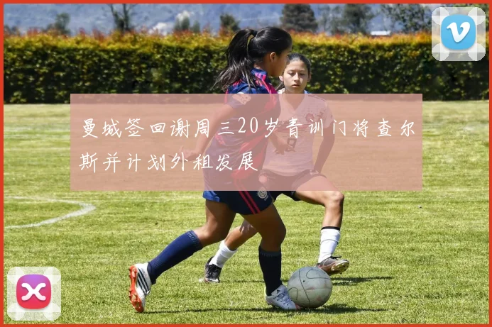 曼城签回谢周三20岁青训门将查尔斯并计划外租发展