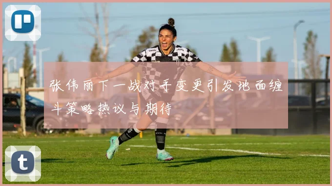 张伟丽下一战对手变更引发地面缠斗策略热议与期待