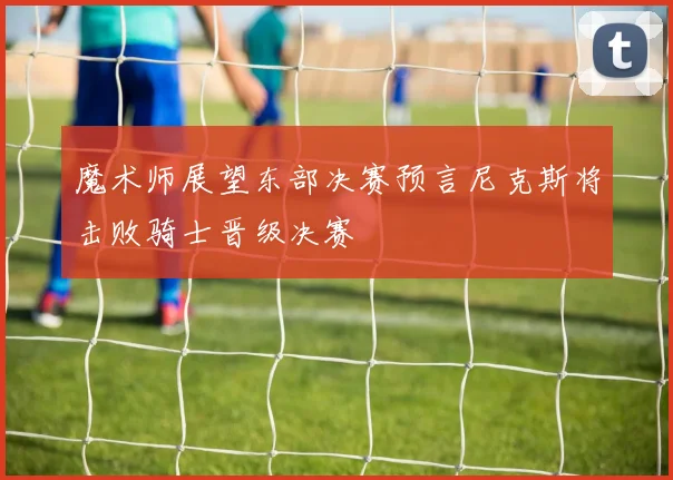 魔术师展望东部决赛预言尼克斯将击败骑士晋级决赛