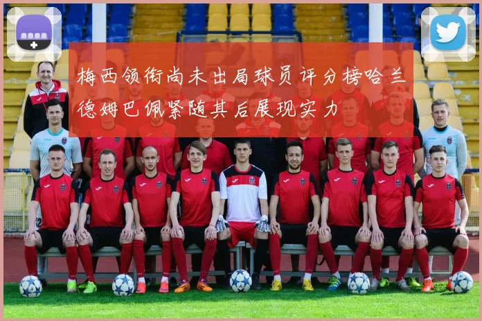 梅西领衔尚未出局球员评分榜哈兰德姆巴佩紧随其后展现实力