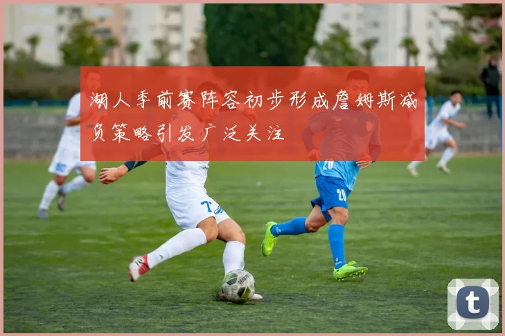 湖人季前赛阵容初步形成詹姆斯减负策略引发广泛关注