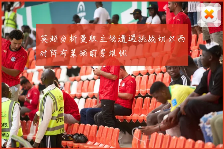 英超分析曼联主场遭遇挑战切尔西对阵布莱顿前景堪忧