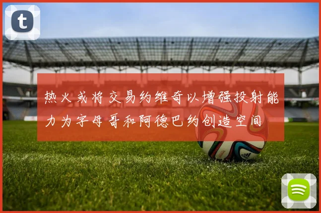 热火或将交易约维奇以增强投射能力为字母哥和阿德巴约创造空间