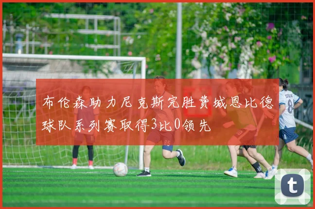 布伦森助力尼克斯完胜费城恩比德球队系列赛取得3比0领先