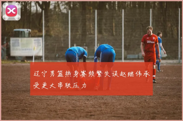 辽宁男篮热身赛频繁失误赵继伟承受更大串联压力