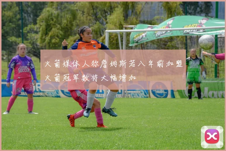 火箭媒体人称詹姆斯若八年前加盟火箭冠军数将大幅增加
