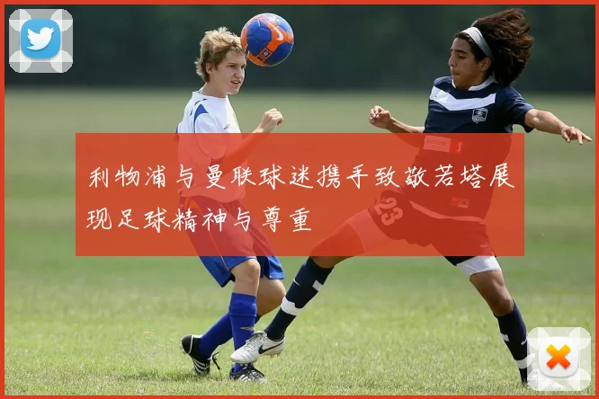 利物浦与曼联球迷携手致敬若塔展现足球精神与尊重