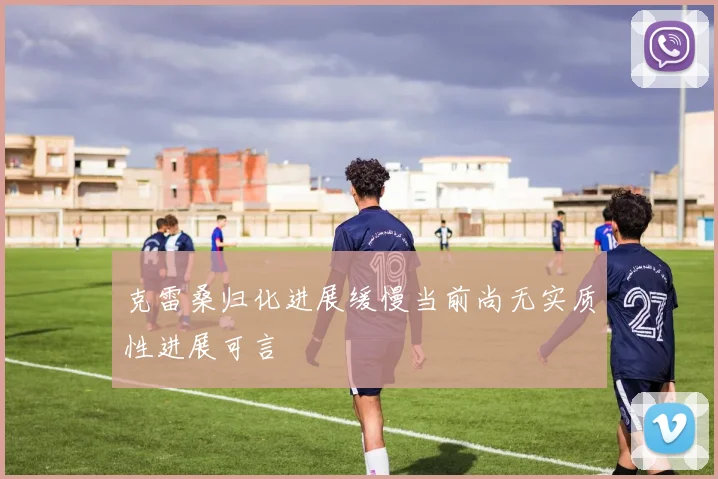 克雷桑归化进展缓慢当前尚无实质性进展可言