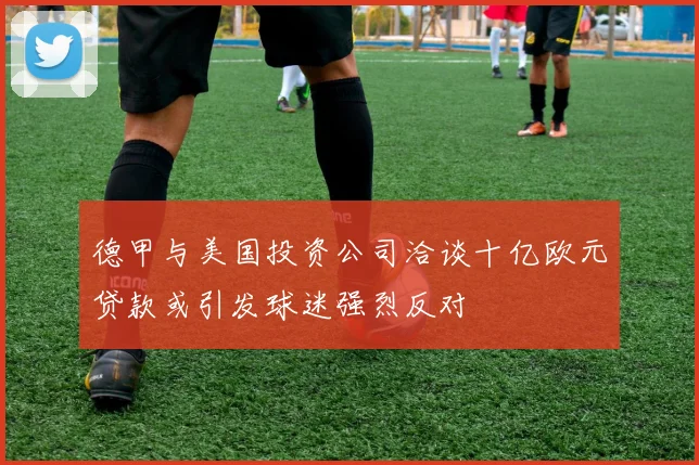 德甲与美国投资公司洽谈十亿欧元贷款或引发球迷强烈反对