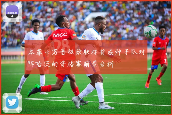 本菲卡若晋级欧联杯将成种子队对阵哈茨的资格赛前景分析